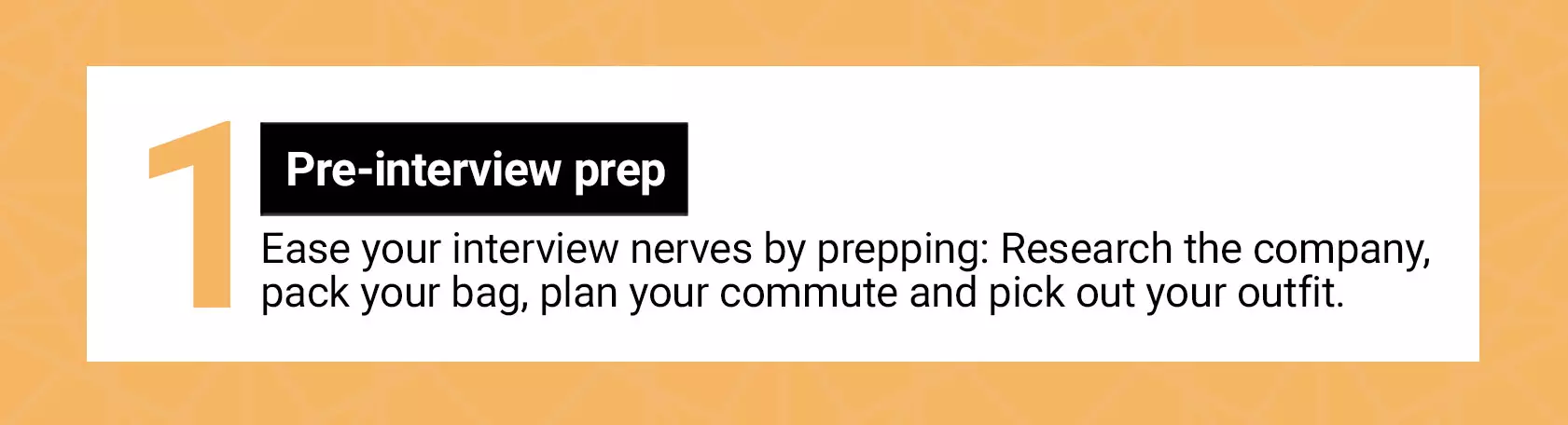 Pre-interview prep. Ease your interview nerves by prepping: Research the company, pack your bag, plan your commute and pick out your outfit.
