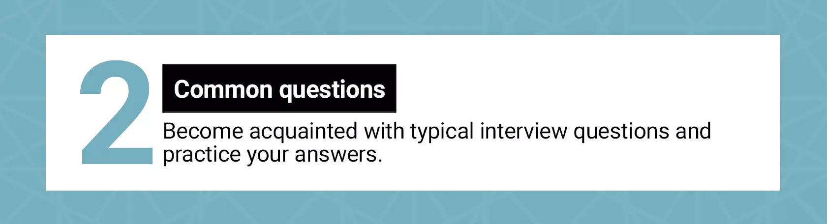 Common questions. Become acquainted with typical interview questions and practice your answers. 
