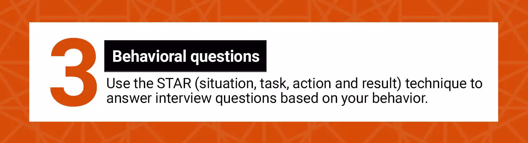 Behavioral questions. Use the STAR (situation, task, action and result) technique to answer interview questions based on your behavior.