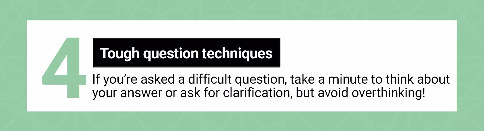 Tough question techniques. If you're asked a difficult question, take a minute to think about your answer or ask for clarification, but avoid overthinking!