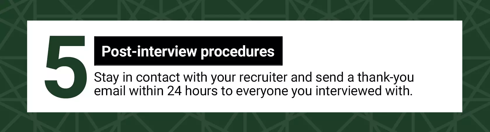 Post-interview procedures. Stay in contact with your recruiter and send a thank-you email within 24 hours to everyone you interviewed with.