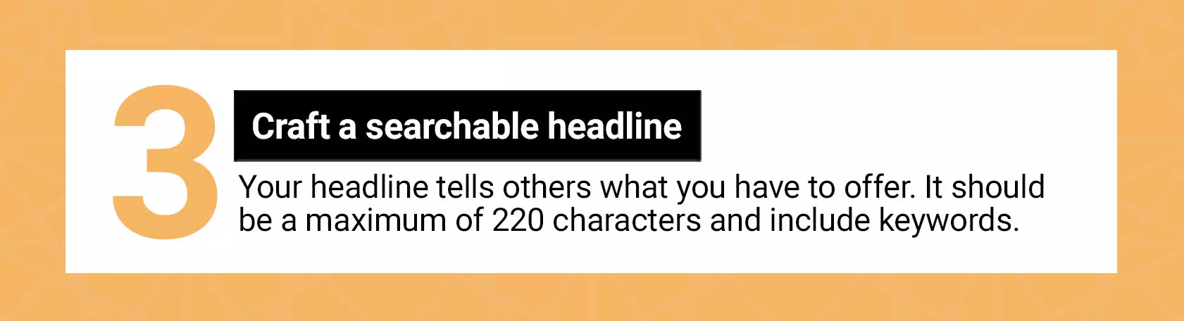 3 Craft a searchable headline. Your headline tells others what you have to offer. It should be a maximum of 220 characters and include keywords.