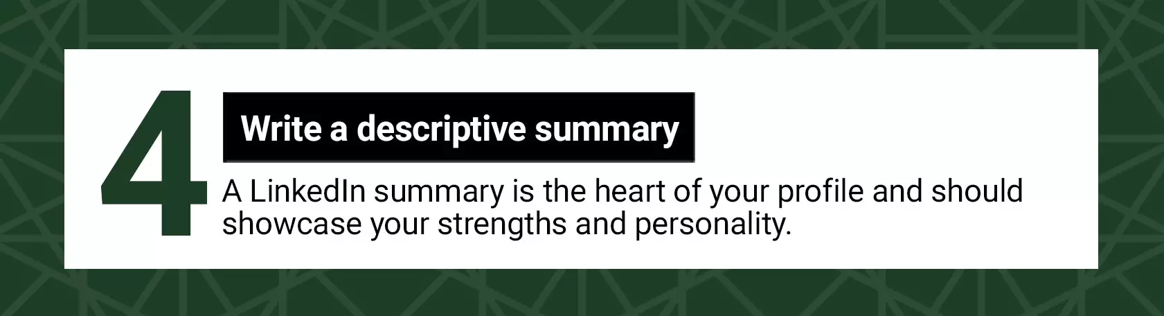 4 Write a descriptive summary. A LinkedIn summary is the heart of your profile and should showcase your strengths and personality.