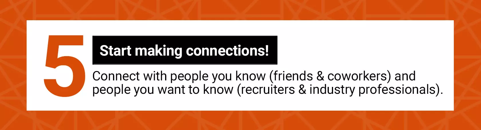 5 Start making connection! Connect with people you know (friends and coworkers) and people you want to knor (recruiters and industry professionals).