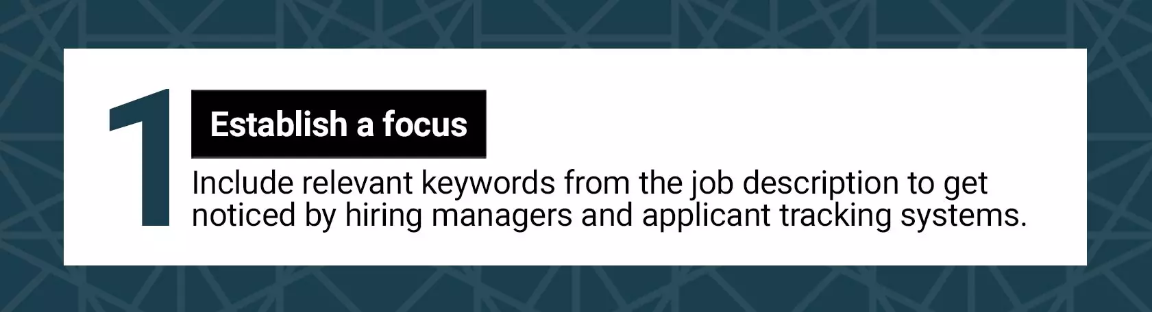 1. Establish a focus. Include relevant keywords from the job description to get noticed by hiring managers and applicant tracking systems.