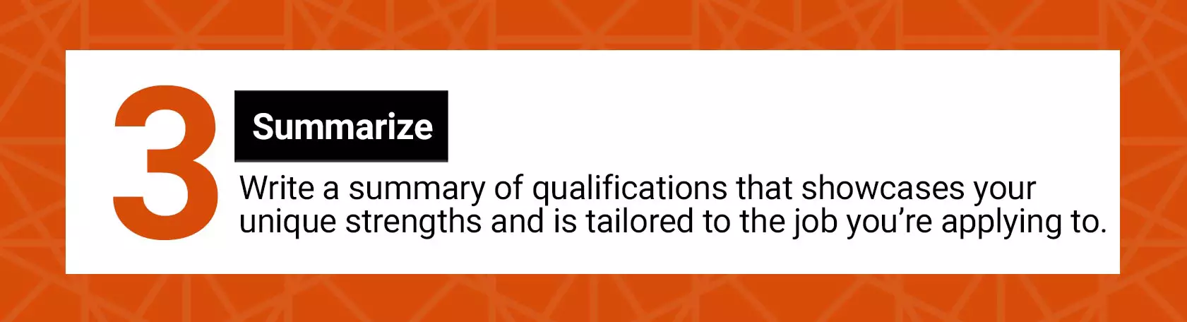 3. Summarize. Write a summary of qualifications that showcases your unique strengths and is tailored to the job you're applying to.