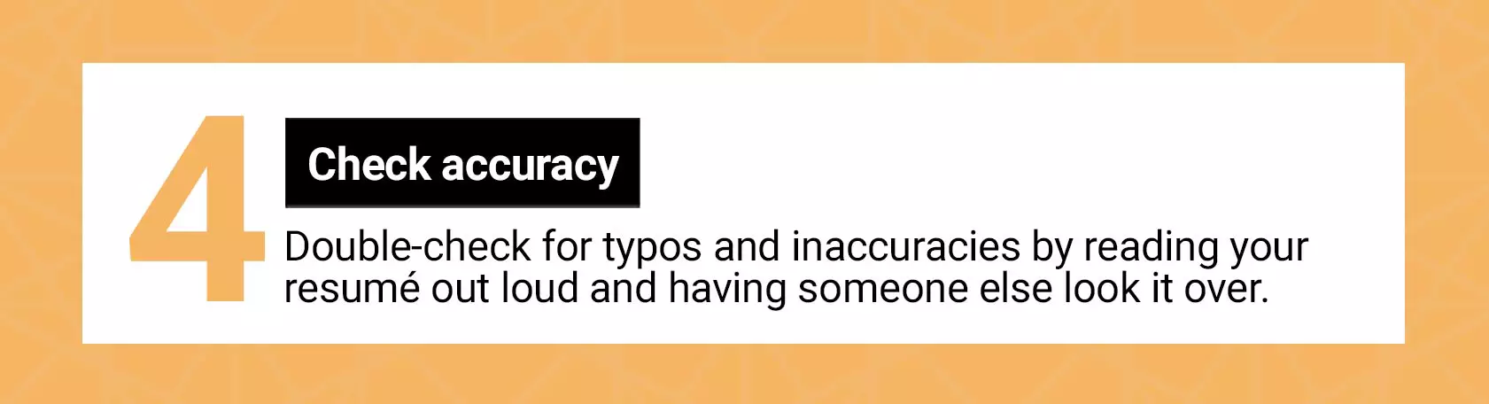 4. Check accuracy. Double-check for typos and inaccuracies by reading your resume out loud and having someone else look it over.