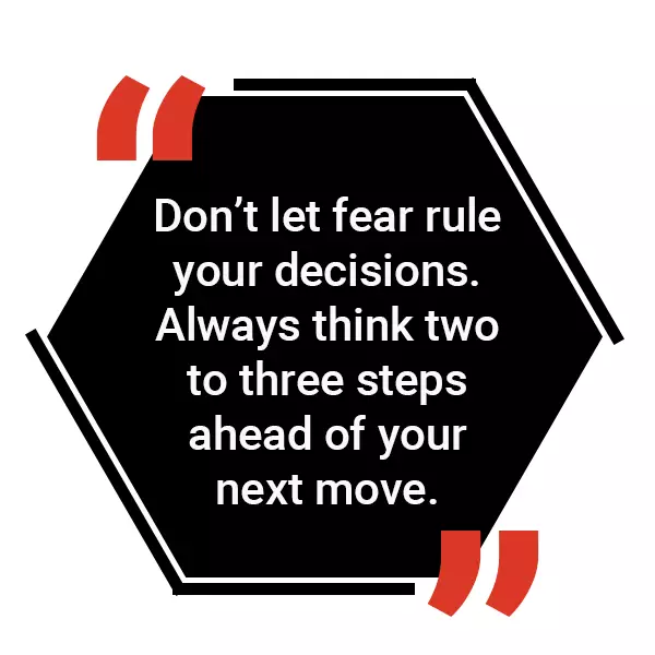 Don't let fear rule your decisions. Always think two to three steps ahead of your next move.