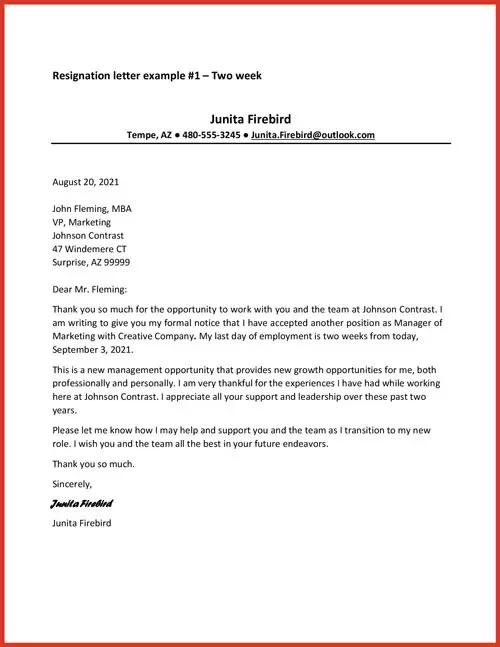 Resignation letter example #1 - Two Week. Junita Firebird, Tempe AZ, 480-555-3245.  August 20, 2021. John Fleming, MBA, VP, Marketing, Johnson Contrast 47 Windemere CT Surprise, AZ, 99999. Dear Mr. Fleming: Thank you so much for the opportunity to work with you and the team at Johnson Contrast. I am writing to give you my formal notice that I have accepted another position as Manager of  Marketing with Creative Company. My last day of employment is two weeks from today, September 3, 2021. This is a new management opportunity that provides new growth opportunities for me, both professionally and personally. I am very thankful for the experiences I have had while working here at Johnson Contrast. I appreciate all your support and leadership over these past two years. Please let me know how I may help and support you and the team as I transition to my new role. I wish you and the team all the best in your future endeavors. Thank you so much. Sincerely, Junita Firebird.